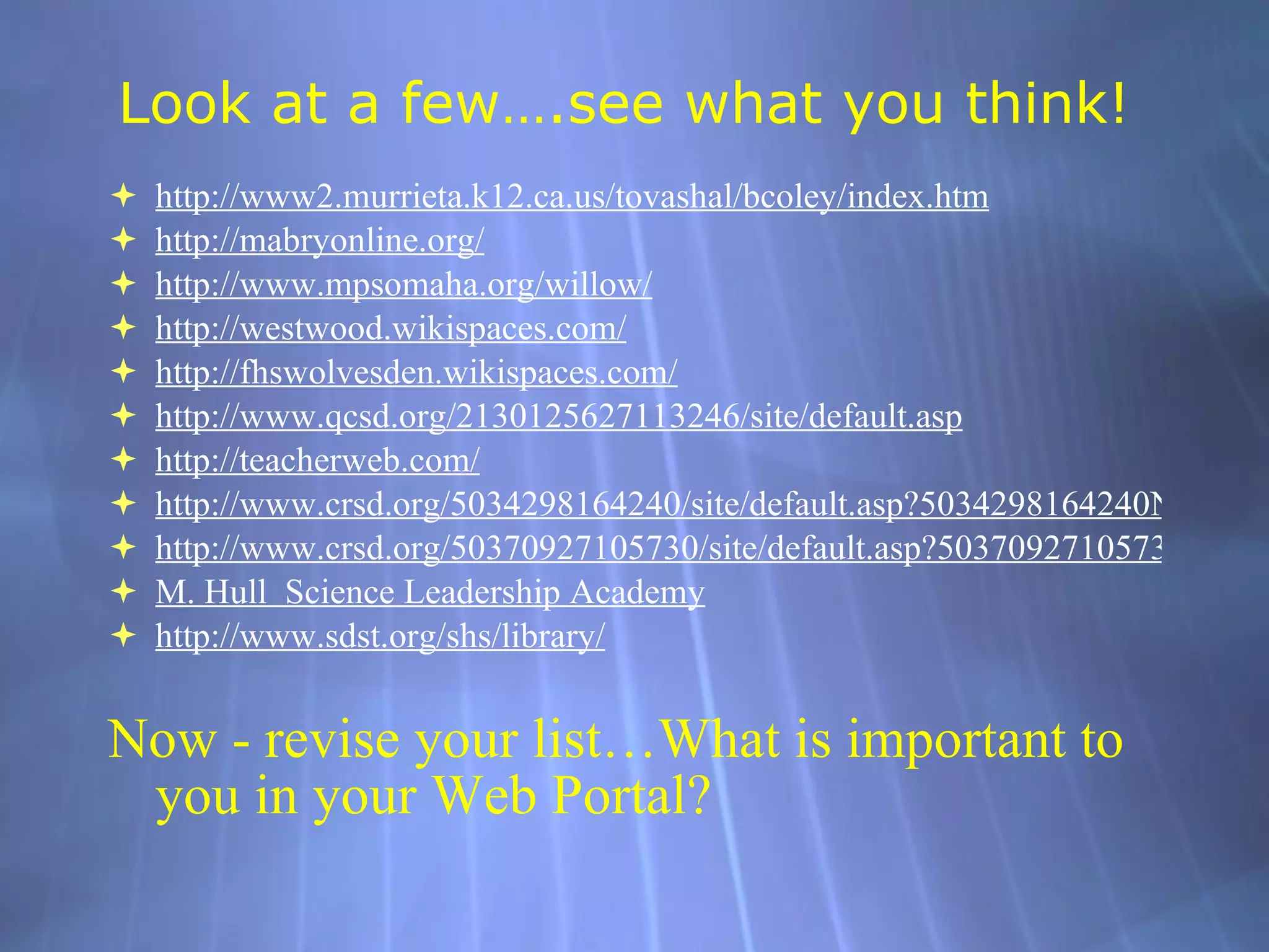 Look at a few….see what you think! http://www2. murrieta .k12.ca. us/tovashal/bcoley/index .htm http: //mabryonline .org/ http://www. mpsomaha .org/willow/ http: //westwood . wikispaces .com/ http: //fhswolvesden . wikispaces .com/ http://www.qcsd.org/2130125627113246/site/default.asp http: //teacherweb .com/ http://www.crsd.org/5034298164240/site/default.asp?5034298164240Nav=%7C&NodeID=166 http://www.crsd.org/50370927105730/site/default.asp?50370927105730Nav=%7C&NodeID=347 M. Hull  Science Leadership Academy http://www. sdst .org/shs/library/ Now - revise your list…What is important to you in your Web Portal? 