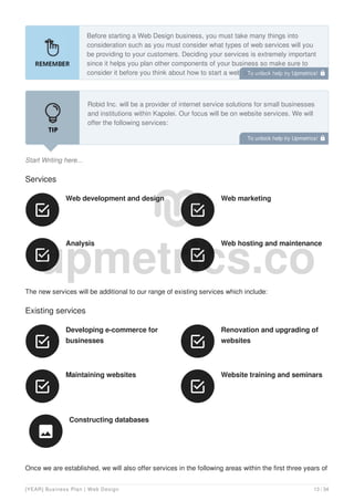 Before starting a Web Design business, you must take many things into
consideration such as you must consider what types of web services will you
be providing to your customers. Deciding your services is extremely important
since it helps you plan other components of your business so make sure to
consider it before you think about how to start a web design business.
Start Writing here...
Robid Inc. will be a provider of internet service solutions for small businesses
and institutions within Kapolei. Our focus will be on website services. We will
offer the following services:
Services
Web development and design

Web marketing

Analysis

Web hosting and maintenance

The new services will be additional to our range of existing services which include:
Existing services
Developing e-commerce for
businesses

Renovation and upgrading of
websites

Maintaining websites

Website training and seminars

Constructing databases

Once we are established, we will also offer services in the following areas within the first three years of
To unlock help try Upmetrics! 
To unlock help try Upmetrics! 
[YEAR] Business Plan | Web Design 13 / 34
 