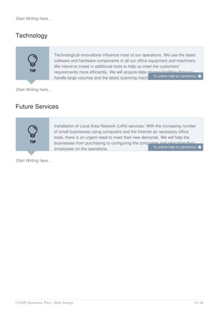 Start Writing here...
Technology
Start Writing here...
Technological innovations influence most of our operations. We use the latest
software and hardware components in all our office equipment and machinery.
We intend to invest in additional tools to help us meet the customers'
requirements more efficiently. We will acquire data storage facilities that can
handle large volumes and the latest scanning machines.
Future Services
Start Writing here...
Installation of Local Area Network (LAN) services: With the increasing number
of small businesses using computers and the Internet as necessary office
tools, there is an urgent need to meet their new demands. We will help the
businesses from purchasing to configuring the computers and educating their
employees on the operations.
To unlock help try Upmetrics! 
To unlock help try Upmetrics! 
[YEAR] Business Plan | Web Design 15 / 34
 