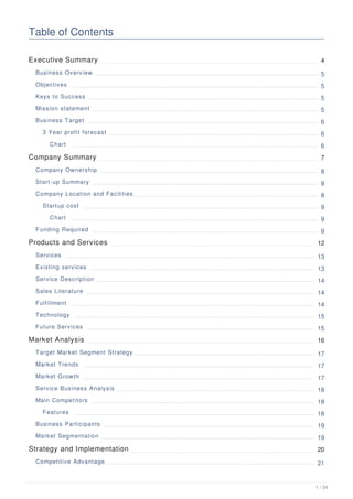 Table of Contents
Executive Summary 4
Business Overview 5
Objectives 5
Keys to Success 5
Mission statement 5
Business Target 6
3 Year profit forecast 6
Chart 6
Company Summary 7
Company Ownership 8
Start-up Summary 8
Company Location and Facilities 8
Startup cost 9
Chart 9
Funding Required 9
Products and Services 12
Services 13
Existing services 13
Service Description 14
Sales Literature 14
Fulfillment 14
Technology 15
Future Services 15
Market Analysis 16
Target Market Segment Strategy 17
Market Trends 17
Market Growth 17
Service Business Analysis 18
Main Competitors 18
Features 18
Business Participants 19
Market Segmentation 19
Strategy and Implementation 20
Competitive Advantage 21
1 / 34
 