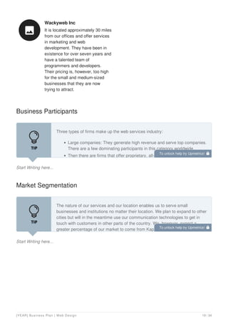 Wackyweb Inc
It is located approximately 30 miles
from our offices and offer services
in marketing and web
development. They have been in
existence for over seven years and
have a talented team of
programmers and developers.
Their pricing is, however, too high
for the small and medium-sized
businesses that they are now
trying to attract.

Business Participants
Start Writing here...
Three types of firms make up the web services industry:
Large companies: They generate high revenue and serve top companies.
There are a few dominating participants in this category worldwide.
Then there are firms that offer proprietary, all-in-one pre-fabricated web
Market Segmentation
Start Writing here...
The nature of our services and our location enables us to serve small
businesses and institutions no matter their location. We plan to expand to other
cities but will in the meantime use our communication technologies to get in
touch with customers in other parts of the country. We, however, expect a
greater percentage of our market to come from Kapolei.
To unlock help try Upmetrics! 
To unlock help try Upmetrics! 
[YEAR] Business Plan | Web Design 19 / 34
 