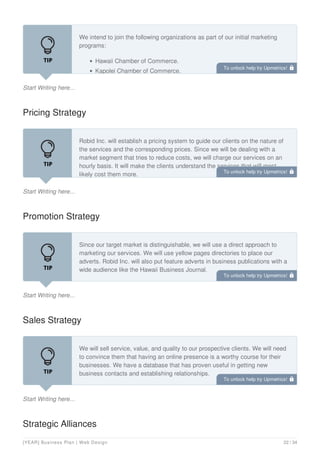 Start Writing here...
We intend to join the following organizations as part of our initial marketing
programs:
Hawaii Chamber of Commerce.
Kapolei Chamber of Commerce.
Pricing Strategy
Start Writing here...
Robid Inc. will establish a pricing system to guide our clients on the nature of
the services and the corresponding prices. Since we will be dealing with a
market segment that tries to reduce costs, we will charge our services on an
hourly basis. It will make the clients understand the services that will most
likely cost them more.
Promotion Strategy
Start Writing here...
Since our target market is distinguishable, we will use a direct approach to
marketing our services. We will use yellow pages directories to place our
adverts. Robid Inc. will also put feature adverts in business publications with a
wide audience like the Hawaii Business Journal.
We will also send out direct e-mails targeting our potential clients with the
Sales Strategy
Start Writing here...
We will sell service, value, and quality to our prospective clients. We will need
to convince them that having an online presence is a worthy course for their
businesses. We have a database that has proven useful in getting new
business contacts and establishing relationships.
Our customer care team will use the list to call the owners, calling them by
Strategic Alliances
To unlock help try Upmetrics! 
To unlock help try Upmetrics! 
To unlock help try Upmetrics! 
To unlock help try Upmetrics! 
[YEAR] Business Plan | Web Design 22 / 34
 
