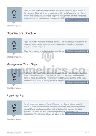 Start Writing here...
Robid Inc. is a partnership between two individuals who have equal shares in
the company. They will all serve as directors. Richard Walker attended Gareth
college and earned his Associates Degree in Management. He has completed
various courses in business and management with hands-
on experience in various positions. He has over seven years of experience in
Organizational Structure
Start Writing here...
Robid Inc. will be managed by the co-owners. They will conduct recruitment for
important positions like office managers, accountants, marketing, customer
care, and human resource.
When the company is well established, we plan to have a board of directors
which will consist of professionals drawn from various fields related to the
Management Team Gaps
Start Writing here...
The two directors will need management support in the marketing and business
development departments. They feel that their prior experience did not need
many of these departments. The company will contact accounting and a public
relations firm to assist in setting up the two departments.
Personnel Plan
Start Writing here...
We will implement a system that will focus on developing a team and will
consist of three web developers and two salespeople. The web development
team will have one highly-qualified staff while the other two may be lesser-
qualified. The team will work on different projects as provided by the
salespeople. The senior developer will report to the IT Director and will ensure
To unlock help try Upmetrics! 
To unlock help try Upmetrics! 
To unlock help try Upmetrics! 
To unlock help try Upmetrics! 
[YEAR] Business Plan | Web Design 25 / 34
 