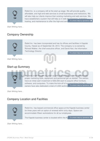 Start Writing here...
Robid Inc. is a company still at the start-up stage. We will provide quality,
affordable, and high-end web services to small businesses and institutions. We
will also help our clients improve their existing marketing and web services. We
have established a system that will help us in web development, marketing,
hosting, and maintenance to offer the high-end services the bigger business
Company Ownership
Start Writing here...
Robid Inc. has been incorporated and has its offices and facilities in Kapolei
County, Hawaii as of September 30, 2013. The company is co-owned by
Richard Walker, the chief executive officer, and David Hart, the Information
Technology Director.
Start-up Summary
Start Writing here...
We have a well-thought-out start-up plan that will help us move forward with
proper marketing tools, equipment and personnel get us started. The owners
have an initial cash investment of $50,000 each to acquire office furniture,
software, and computers. To make the kick-off of our operations faster, the
owners have also dedicated a total of 4,000 working hours until the business is
Company Location and Facilities
Start Writing here...
Robid Inc. has leased commercial office space at the Kapolei business center
for three years with an option of renewal within sixty days. Space can
accommodate fifteen workstations for all our employees.
The Kapolei business center is located within the Kapolei city, a walking
distance from the county headquarters.
To unlock help try Upmetrics! 
To unlock help try Upmetrics! 
To unlock help try Upmetrics! 
To unlock help try Upmetrics! 
[YEAR] Business Plan | Web Design 8 / 34
 