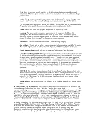 Text. Copy for web site must be supplied by the Client in a .doc format via disk or email
        attachment. Otherwise, if not supplied on disk or via email, there will be an additional charge
        for typesetting.

        Links. This agreement contemplates up to an average of 12 external or relative links per page
        and an e-mail response link on each web page to any e-mail address specified by Client.

        This agreement also contemplates making any link the Client desires “pop up” in a new window
        if requested at the specific dimensions and configuration specified by the Author.

        Photos. Photos and other misc. graphic images must be supplied by Client.

        Scanning. This agreement contemplates scanning up to 10 images for the Client. It is
        contemplated that this will accommodate the needs of most Clients.. Please note: If you
        anticipate needing extensive scanning service, or need large format images scanned, please
        contact Developer for pricing and / or discounts on volume scanning.

        Installation. Finished site will be uploaded to Client’s hosting company.

        Site publicity. The site will be subject to a one-time blast submission to at least 12 of the major
        Web search engines, such as Yahoo, AltaVista, InfoSeek, WebCrawler, Lycos, HotBot, etc.

        E-mail response link on each web page to any e-mail address the Client designates.

        Cross Browser Compatibility. Our agreement contemplates the creation of a web site viewable
        by both Netscape and Microsoft Internet Explorer. Compatibility is defined herein as all critical
        elements of each page being viewable in both browsers. Client is aware that some advanced
        techniques on the Internet, however, may require a more recent browser version and brand or
        plug-in. Client is also aware that as new browser versions of Internet Explorer and Netscape are
        developed, the new browser versions may not be compatible. In the absence of a Maintenance
        Agreement time spent to redesign a site for compatibility due to the introduction of a new
        browser version will be separately negotiated and in addition to the base price of our
        agreement.

        CGI / Perl. This contract contemplates one basic form embedded on the Clients web site with
        the data captured in each form delivered to the Client at the Client’s specified e-mail address. If
        a specific script beyond this capability is requested by the Client and it must be purchased or
        created by the” Developer” at the Client’s request, the charge for the script, if any, will be
        billed back to the Client.

        Image Map. for internal navigation (Not included in the package price for sites smaller than 6
        pages.)

3. Standard Web site Packages only. The content of the web pages will be supplied by the Client and
executed as specified by the Client in the "Web Site Planning Worksheet" dated _______________. This
web site includes up to ___________ web pages. In case the Client desires additional standard web pages
beyond the original number of pages specified above, the Client agrees to pay Developer an additional
$_______ for each additional web page. Graphics or photos beyond the allowed average of 1.3 per web
page shall be billed at an additional $____ each. Where custom graphic work (beyond the scope of the
"Custom Graphics Package" detailed above) is requested, it will be billed at the hourly rate specified
below. The store size and additional services, and prices of each are detailed on the attached estimate.

4. Online stores only. The text and graphic content of the web pages will be supplied by the Client and
executed as specified by the Client in the “Web Page Planning Worksheet" and / or the Store Planning
Worksheet. It is understood that total prices calculated are likely to vary from the final amount due to
different quantities of products, categories, photos, regular pages, etc. in the final store. An
Estimate is listed in Appendix A and governs the prices for this contract. Notwithstanding any prices
listed in literature or on web pages, the Client and Developer agree that the services described above in
 