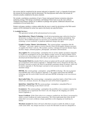 this section shall be completed for the amount indicated in Appendix A and / or Appendix B and upon
this amount the first payment shall be determined. The final payment shall reflect and include all
elements actually completed at the prices attached.

We include e-mail/phone consultation of up to 2 hours total general Internet orientation education,
marketing strategy, Web design consultation, and helping Clients learn to use the store software.
Telephone long distance charges are in addition to package rates quoted. (Additional education and
consultation is at our hourly rate.)

Product web pages, products, or photos added after the store is ready for advertising to the Web search
engines will be calculated for actual time spent at the hourly rate specified below.

5. Available Services :
         This agreement includes all the aforementioned services plus:

        Page Redirection / Plug-in Technology. JavaScript programming page redirection based on
        the presence or absence of a viewer's browser, plug-in, screen resolution and platform. Note
        however, that if additional pages are necessary to accommodate specific browsers, plug-in
        technology, screen resolutions, or platforms additional charges may apply.

        Graphic Creation / Banner Advertisements. This custom package contemplates that the
        “Developer” will create, capture or receive from the Client all the graphic elements necessary
        to complete the Client’s web site. This includes creation / redesign of Corporate Identity (logo),
        ancillary images, animated graphics, photography and banner advertisements.

        Java Applets.This custom package contemplates the use of Java Applets specified in Appendix
        A. Clients are encouraged to not use Java Applets as many viewers on America Online will be
        served an error when trying to view the page. Java Applets may also 'crash' older computers on
        download and download times for some viewers can be excessive.

        Macromedia Flash Macromedia Flash is always an option and the specific understanding of
        our arrangement will be listed in Appendix A. Although Flash work is charged by the hour, the
        Developer warrants to protect the client by specifying a maximum charge in advance which will
        be listed in Appendix A. The Developer warrants to work earnestly to come in under the
        maximum charge.

        DHTML This custom package contemplates using DHTML technology. The rate to program
        each DHTML page will be specified in Appendix A. The Author understands that DHTML
        technology may not work in older browsers and some DHTML technology is not cross-browser
        specific.

        Real Audio/Video. This custom package contemplates using Real Audio or Real Video on the
        Client's site. If chosen, however, the charges for such will be listed in Appendix A.

        QuickTime / QuickTime VR This custom package contemplates using QuickTime or
        QuickTime VR technology on the Client's web site.

        E-commerce. This custom package contemplates the possibility of an e-commerce enabled site.
        If a shopping cart is required for the Client’s site, the charges for the shopping cart will be
        listed in Appendix A.

        Secure Certificate If the Client selects an e-commerce enabled site, the Client is encouraged to
        obtain a secure certificate for online transactions. The Client understands that if they do not
        obtain their own secure certificate, design capabilities on the shopping cart itself may be
        limited.

        Merchant Account The Client will need a Merchant Account to enable the ability to accept
        credit cards online. Any charges necessary to secure the Merchant Account are chargeable to
 