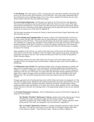 9. Web Hosting. The Client agrees to select a web hosting service that allows OneWay Advertising full
access to the web site and a cgi-bin directory via FTP and telnet. The Client further understands that if
the web hosting service's operating system is not a Unix system, standard CGI software may not work,
and providing a substitute may incur additional charges.

10. Search Engine Registration. The Developer will optimize the Clients web site with appropriate
titles, keywords, descriptions and text and thereafter submit the Client's web site to each of the major
search engines and directories. The Developer also offers advanced search engine optimization and site
promotion services. If advanced search engine optimization and site promotion services are desired the
agreement for said services will be listed in Appendix B.

The Developer encourages all commercial Clients to obtain advanced Search Engine Optimization and
Site Promotion services.

11. Work Schedule and Completion Date. Developer to submit a First Mockup Draft of web site no
later than twenty (20) days after Developer receives signed agreement, along with down payment and
initial direction from the Client. Client to provide Developer with all the data needed to complete web
site, including text, company logo, and photos. Upon completion of this stage, the Client will be asked to
confirm acceptance for the basic site design via e-mail or by signing a printed copy of the design and
faxing to Developer. Once this acceptance is received from the Client, the work necessary to complete
the project will continue.

Upon completion of the web site, an e-mail or letter and invoice will be sent to the Client advising the
Client that the work has been completed. Client will supply written approval by printing, initialing and
faxing back each page in web site. After contract has been paid in full, site will then be uploaded to
Client’s hosting company.

The Developer will burn one copy of the Client's web site onto a CD, at the Client's request, upon
completion of the site and upon receipt of final balance. Additional copies of the CD are available for
$25.00 each.

12. Maintenance Grace Period. This agreement includes minor web page maintenance to regular web
pages (not store product pages) over a one-month period, including updating links and making minor
changes to a sentence or paragraph. It does not including removing nearly all the text from a page and
replacing it with new text. If the Client or an agent other than Developer attempts updating the Client’s
pages, time to repair web pages will be assessed at the hourly rate, and is not included as part of the
updating time. The one-month maintenance period commences upon the date the Client signs this
contract.

Changes requested by the Client beyond those limits will be billed at the hourly rate [Appendix A]. This
rate shall also apply toward additional work authorized beyond the maximums specified above for such
services as: general Internet orientation education, marketing consulting, web page design, editing,
modifying product pages and databases in an online store, and art, photo, graphics services, and helping
Clients learn how to use their own web page editor. CGI programming charges (if any) are not included
in this rate.

13. Extended Maintenance Contracts. Terms for Maintenance Contracts will be listed in Appendix B,
using one of two methods.

        The Monthly “Flat Rate” Maintenance Contract, payable each month, allowing up to 2 hours
        of changes per month, including new pages and store product changes. The “Flat Rate”
        Agreement is payable each month, whether the time is used or not. Changes requested, which
        go beyond the 2 hour limit, are chargeable at the rate disclosed in Appendix B.

        The “As Needed” Maintenance Contract is a monthly chargeable agreement, higher than the
        “Flat Rate”, but offering cost savings on sites with little to no changes. Charges incur when
        Client requests a change - 1 hour minimum charge. Details are listed in Appendix B.
 