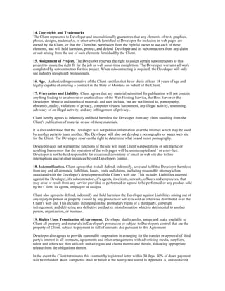 14. Copyrights and Trademarks
The Client represents to Developer and unconditionally guarantees that any elements of text, graphics,
photos, designs, trademarks, or other artwork furnished to Developer for inclusion in web pages are
owned by the Client, or that the Client has permission from the rightful owner to use each of these
elements, and will hold harmless, protect, and defend Developer and its subcontractors from any claim
or suit arising from the use of such elements furnished by the Client.

15. Assignment of Project. The Developer reserves the right to assign certain subcontractors to this
project to insure the right fit for the job as well as on-time completion. The Developer warrants all work
completed by subcontractors for this project. When subcontracting is required, the Developer will only
use industry recognized professionals.

16. Age. Authorized representative of the Client certifies that he or she is at least 18 years of age and
legally capable of entering a contract in the State of Montana on behalf of the Client.

17. Warranties and Liability. Client agrees that any material submitted for publication will not contain
anything leading to an abusive or unethical use of the Web Hosting Service, the Host Server or the
Developer. Abusive and unethical materials and uses include, but are not limited to, pornography,
obscenity, nudity, violations of privacy, computer viruses, harassment, any illegal activity, spamming,
advocacy of an illegal activity, and any infringement of privacy..

Client hereby agrees to indemnify and hold harmless the Developer from any claim resulting from the
Client's publication of material or use of those materials.

It is also understood that the Developer will not publish information over the Internet which may be used
by another party to harm another. The Developer will also not develop a pornography or warez web site
for the Client. The Developer reserves the right to determine what is and is not pornography.

Developer does not warrant the functions of the site will meet Client’s expectations of site traffic or
resulting business or that the operation of the web pages will be uninterrupted and / or error-free.
Developer is not be held responsible for occasional downtime of email or web site due to line
interruptions and/or other instances beyond Developers control.

18. Indemnification. Client agrees that it shall defend, indemnify, save and hold the Developer harmless
from any and all demands, liabilities, losses, costs and claims, including reasonable attorney's fees
associated with the Developer's development of the Client's web site. This includes Liabilities asserted
against the Developer, it's subcontractors, it's agents, its clients, servants, officers and employees, that
may arise or result from any service provided or performed or agreed to be performed or any product sold
by the Client, its agents, employee or assigns.

Client also agrees to defend, indemnify and hold harmless the Developer against Liabilities arising out of
any injury to person or property caused by any products or services sold or otherwise distributed over the
Client's web site. This includes infringing on the proprietary rights of a third party, copyright
infringement, and delivering any defective product or misinformation which is detrimental to another
person, organization, or business.

19. Rights Upon Termination of Agreement. Developer shall transfer, assign and make available to
Client all property and materials in Developer's possession or subject to Developer's control that are the
property of Client, subject to payment in full of amounts due pursuant to this Agreement

Developer also agrees to provide reasonable cooperation in arranging for the transfer or approval of third
party's interest in all contracts, agreements and other arrangements with advertising media, suppliers,
talent and others not then utilized, and all rights and claims thereto and therein, following appropriate
release from the obligations therein.

In the event the Client terminates this contract by registered letter within 30 days, 50% of down payment
will be refunded. Work completed shall be billed at the hourly rate stated in Appendix A, and deducted
 