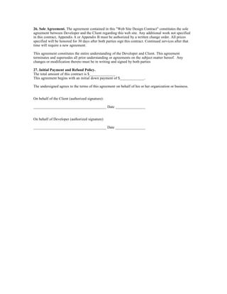 26. Sole Agreement. The agreement contained in this "Web Site Design Contract" constitutes the sole
agreement between Developer and the Client regarding this web site. Any additional work not specified
in this contract, Appendix A or Appendix B must be authorized by a written change order. All prices
specified will be honored for 30 days after both parties sign this contract. Continued services after that
time will require a new agreement.

This agreement constitutes the entire understanding of the Developer and Client. This agreement
terminates and supersedes all prior understanding or agreements on the subject matter hereof. Any
changes or modification thereto must be in writing and signed by both parties

27. Initial Payment and Refund Policy.
The total amount of this contract is $______________
This agreement begins with an initial down payment of $_____________.

The undersigned agrees to the terms of this agreement on behalf of his or her organization or business.


On behalf of the Client (authorized signature):

_______________________________________ Date ________________


On behalf of Developer (authorized signature)

_______________________________________ Date ________________
 
