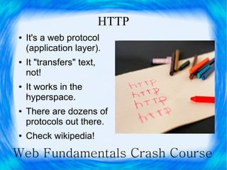 HTTP
●   It's a web protocol
    (application layer).
●   It "transfers" text,
    not!
●   It works in the
    hyperspace.
●   There are dozens of
    protocols out there.
●   Check wikipedia!

Web Fundamentals Crash Course
 