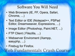 Software You Will Need
●   Web Browsers (IE, FF, Opera, Safari,
    Chrome, ...)
●   Text Editor or IDE (Notepad++, PSPad
    Editor, Dreamweaver, Expressions, ...)
●   Image Editor (Photoshop, Paint.NET, ...)
●   FTP Client ( Filezilla, ...)
●   Webserver Enviroment (Xampp,
    easyphp, ...)
●   Firebug for Firefox.
Web Fundamentals Crash Course
 