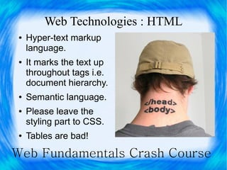 Web Technologies : HTML
 ●   Hyper-text markup
     language.
 ●   It marks the text up
     throughout tags i.e.
     document hierarchy.
 ●   Semantic language.
 ●   Please leave the
     styling part to CSS.
 ●   Tables are bad!

Web Fundamentals Crash Course
 