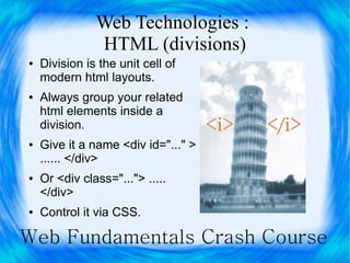 Web Technologies :
               HTML (divisions)
●   Division is the unit cell of
    modern html layouts.
●   Always group your related
    html elements inside a
    division.
●   Give it a name <div id="..." >
    ...... </div>
●   Or <div class="..."> .....
    </div>
●   Control it via CSS.

Web Fundamentals Crash Course
 