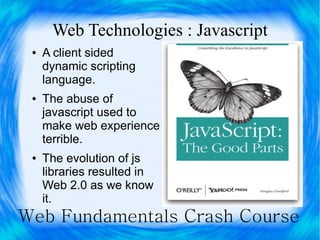 Web Technologies : Javascript
 ●   A client sided
     dynamic scripting
     language.
 ●   The abuse of
     javascript used to
     make web experience
     terrible.
 ●   The evolution of js
     libraries resulted in
     Web 2.0 as we know
     it.
Web Fundamentals Crash Course
 