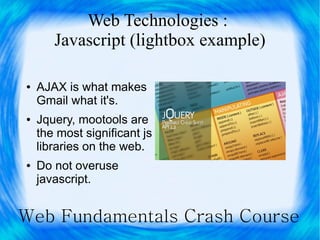 Web Technologies :
       Javascript (lightbox example)

●   AJAX is what makes
    Gmail what it's.
●   Jquery, mootools are
    the most significant js
    libraries on the web.
●   Do not overuse
    javascript.


Web Fundamentals Crash Course
 
