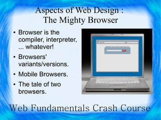 Aspects of Web Design :
           The Mighty Browser
●   Browser is the
    compiler, interpreter,
    ... whatever!
●   Browsers'
    variants/versions.
●   Mobile Browsers.
●   The tale of two
    browsers.

Web Fundamentals Crash Course
 