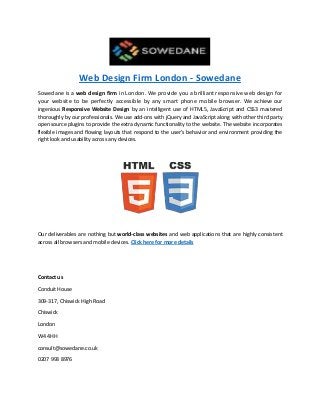 Web Design Firm London - Sowedane
Sowedane is a web design firm in London. We provide you a brilliant responsive web design for
your website to be perfectly accessible by any smart phone mobile browser. We achieve our
ingenious Responsive Website Design by an intelligent use of HTML5, JavaScript and CSS3 mastered
thoroughly by our professionals. We use add-ons with jQuery and JavaScript along with other third party
open source plugins to provide the extra dynamic functionality to the website. The website incorporates
flexible images and flowing layouts that respond to the user’s behavior and environment providing the
right look and usability across any devices.
Our deliverables are nothing but world-class websites and web applications that are highly consistent
across all browsers and mobile devices. Click here for more details
Contact us
Conduit House
309-317, Chiswick High Road
Chiswick
London
W4 4HH
consult@sowedane.co.uk
0207 993 8976
 