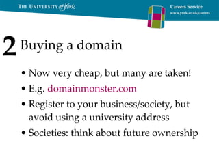 Buying a domain Now very cheap, but many are taken! E.g.  domainmonster.com   Register to your business/society, but avoid using a university address Societies: think about future ownership 2 