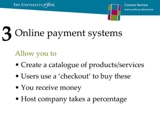 Online payment systems Allow you to Create a catalogue of products/services Users use a ‘checkout’ to buy these You receive money Host company takes a percentage 3 
