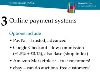 Online payment systems Options include PayPal – trusted, advanced Google Checkout – low commission (~1.5% + £0.15), also Base (shop index) Amazon Marketplace – free customers! ebay – can do auctions, free customers! 3 