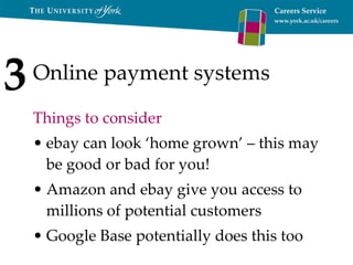Online payment systems Things to consider ebay can look ‘home grown’ – this may be good or bad for you! Amazon and ebay give you access to millions of potential customers Google Base potentially does this too 3 
