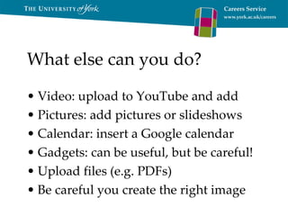 What else can you do? Video: upload to YouTube and add Pictures: add pictures or slideshows Calendar: insert a Google calendar Gadgets: can be useful, but be careful! Upload files (e.g. PDFs) Be careful you create the right image 