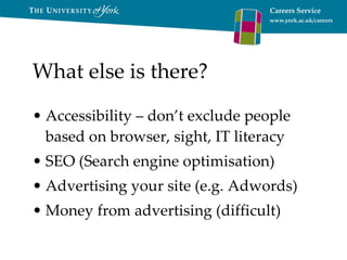 What else is there? Accessibility – don’t exclude people based on browser, sight, IT literacy SEO (Search engine optimisation) Advertising your site (e.g. Adwords) Money from advertising (difficult) 