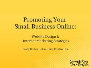 Promoting Your  Small Business Online: Website Design &  Internet Marketing Strategies Brody Dorland - Something Creative, Inc. 
