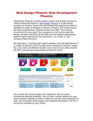 Web Design Phoenix Web Development
                Phoenix
Web Design Phoenix provides quality custom web design services to
clients around the Phoenix. Web Design Phoenix is a web design
company in Phoenix Texas with well trained and experienced staff to
provide any types of designs to Clients in Phoenix and areas around.
We have programmers, software testers and SEO. The working
environment is very good. Our company is a full service web site
design company providing all services such as website optimization,
search engine submissions and promotion. Our motto is “One
Company Many Services”.

We specialize in creating high impact websites and web applications in
a variety of domains which include social networking, finance, health,
Etc., Our skills and offshore location mean that we can often provide
40-70% cost savings to businesses around the world.




We provide the custom design and integration with all social
networking software available. You can get a custom design for your
social network website to make it stand out and give that professional
look. We will design all the pages and integrate the design in to the e-
commerce software of your choice.
 