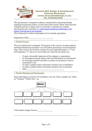 Abraxas Web Design & Development
                                     Planning Worksheet
                               (www.abraxaswebdesign.co.uk)
                                     Tel: 07554027059

This questionnaire is designed to enhance communication and prompt thought
regarding the proposed website, its look and its final content. Please either print this
worksheet and have it handy when we meet/talk or, alternatively complete
electronically and e-mail back to; mailto:enquiries@abraxaswebdesign.co.uk?
subject=Web Design & Development.
This will provide a written memorandum of our mutually agreed plan.

Organization Name: __________________________

1. Website Purpose

This area should not be overlooked. The purpose of the web site, its target audience
and brand identification should be very clear before proceeding to the development
stage. Take a look at the list below and give the most important purpose a “1”, the
next important a “2” and so on. Leave blank any which do not interest you.

       -   To gain a favourable impression of the company or organization.
       -   To sell products directly taking credit card information over the Internet
       -   To encourage potential customers to contact you by phone or mail to
           consummate a sale
       -   To make available product information and price lists to distributors
       -   To make available product information and price lists to customers
       -   Other ________________________________________

2. Website Planning and Organization

Please label pages you desire to be included in your site. Some examples are "About
us" "Products" "What's New", etc




Total number of pages forecast ________________




                                       Page 1 of 5
 