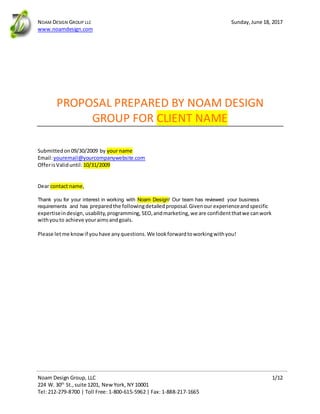 NOAM DESIGN GROUP LLC Sunday,June 18, 2017
www.noamdesign.com
Noam Design Group, LLC 1/12
224 W. 30th
St.,suite 1201, NewYork, NY 10001
Tel: 212-279-8700 | Toll Free: 1-800-615-5962 | Fax: 1-888-217-1665
PROPOSAL PREPARED BY NOAM DESIGN
GROUP FOR CLIENT NAME
Submitted on09/30/2009 by your name
Email:youremail@yourcompanywebsite.com
OfferisValiduntil: 10/31/2009
Dear contact name,
Thank you for your interest in working with Noam Design! Our team has reviewed your business
requirements and has preparedthe followingdetailedproposal.Givenour experienceandspecific
expertiseindesign,usability,programming, SEO,andmarketing, we are confidentthatwe canwork
withyouto achieve youraimsandgoals.
Please letme knowif youhave anyquestions.We lookforwardtoworkingwithyou!
 