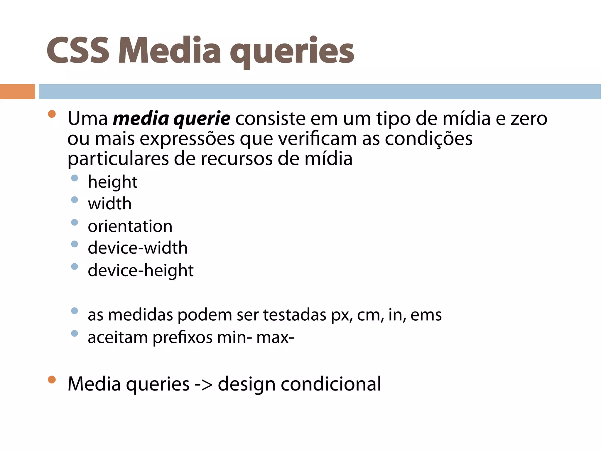 CSS Media queries
•  Uma media querie consiste em um tipo de mídia e zero
ou mais expressões que verificam as condições
particulares de recursos de mídia
•  height
•  width
•  orientation
•  device-width
•  device-height
•  as medidas podem ser testadas px, cm, in, ems
•  aceitam prefixos min- max-
•  Media queries -> design condicional
 