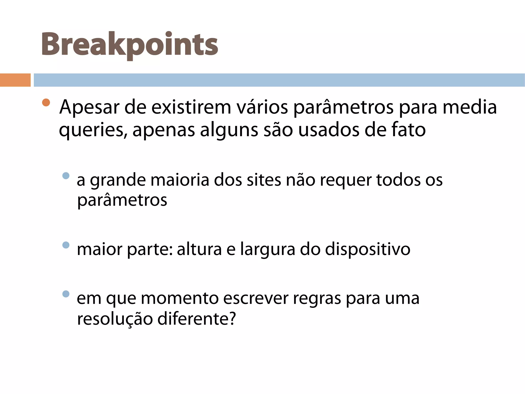 Breakpoints
• Apesar de existirem vários parâmetros para media
queries, apenas alguns são usados de fato
• a grande maioria dos sites não requer todos os
parâmetros
• maior parte: altura e largura do dispositivo
• em que momento escrever regras para uma
resolução diferente?
 