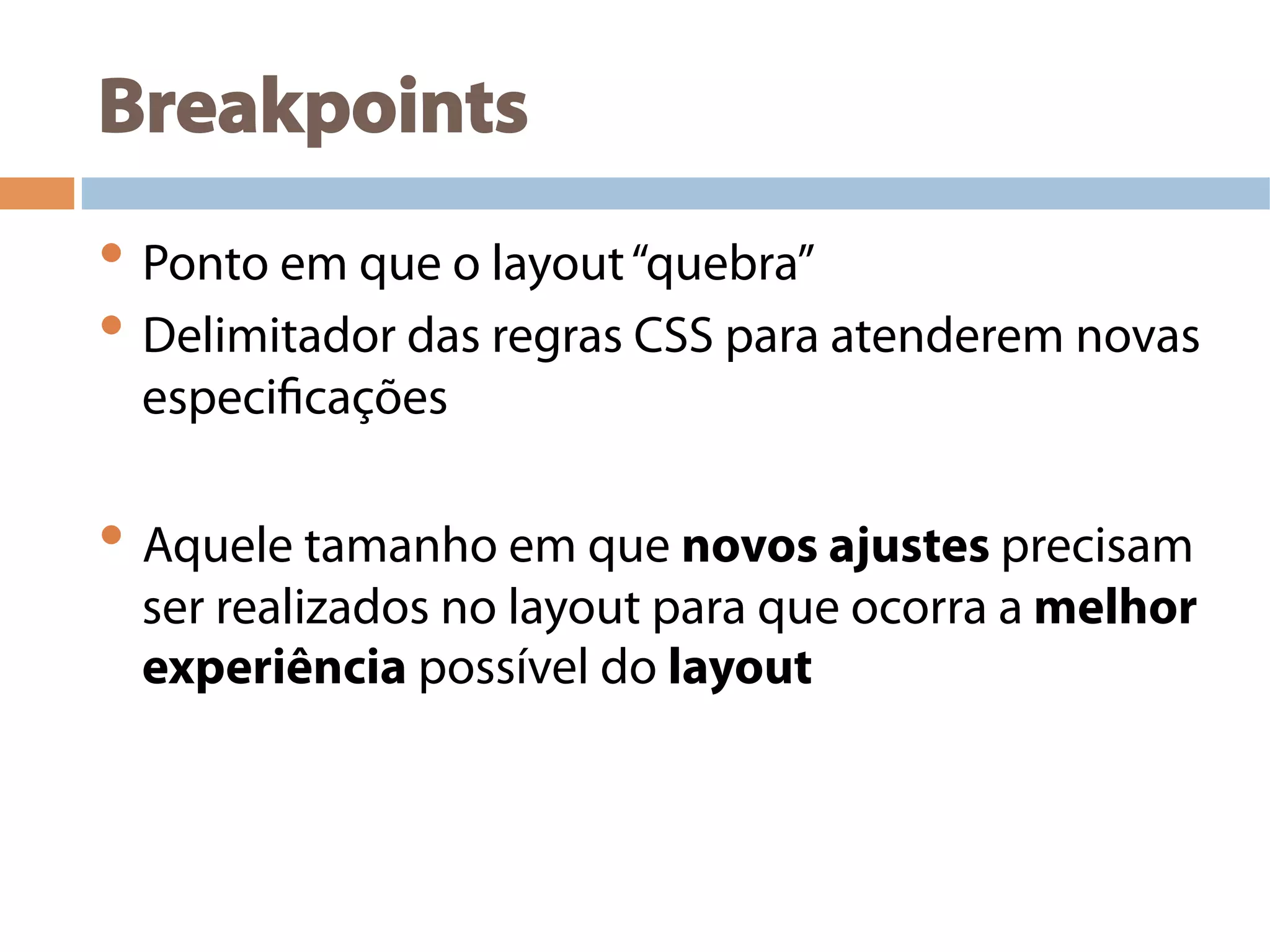 Breakpoints
• Ponto em que o layout“quebra”
• Delimitador das regras CSS para atenderem novas
especificações
• Aquele tamanho em que novos ajustes precisam
ser realizados no layout para que ocorra a melhor
experiência possível do layout
 