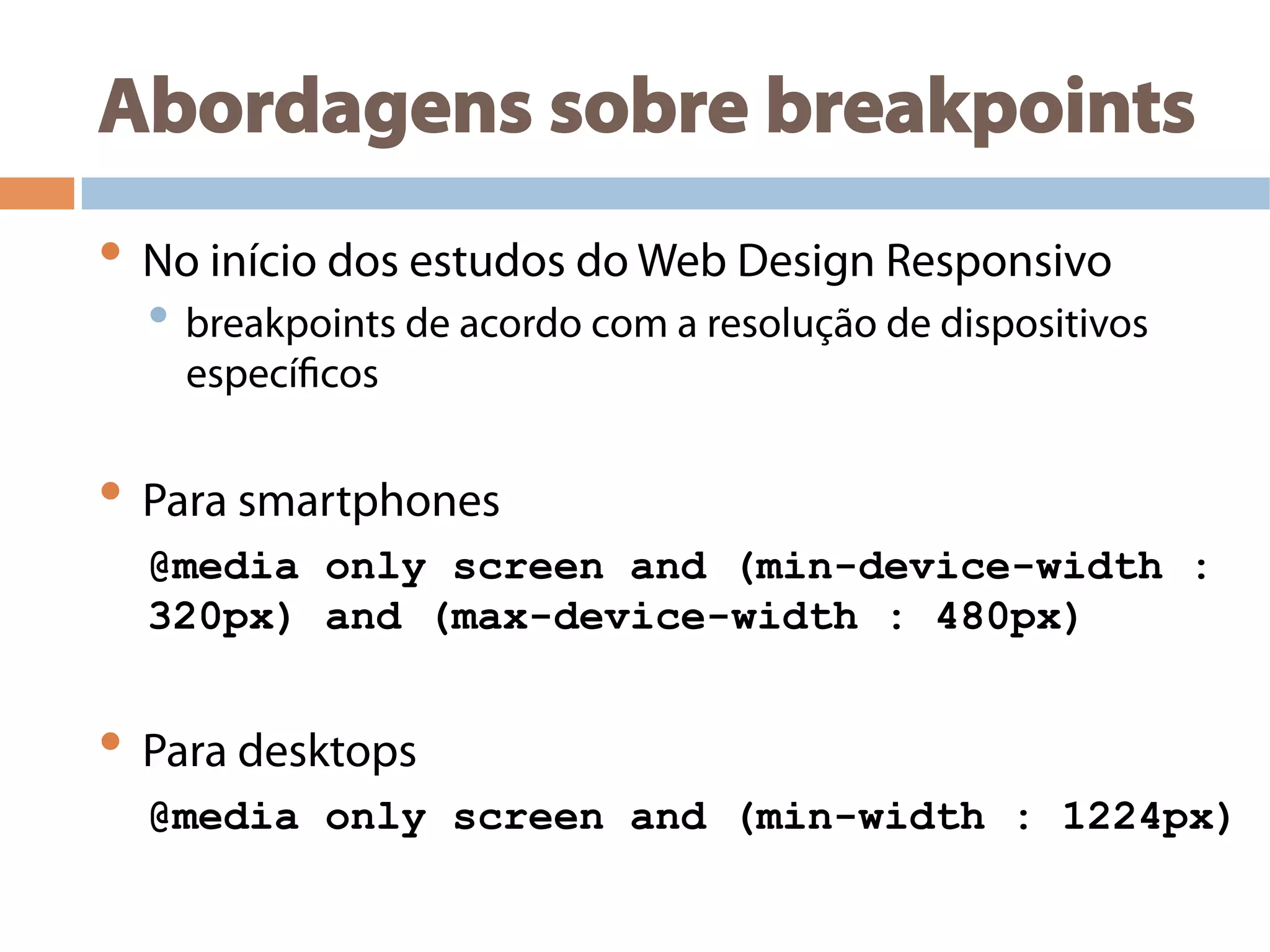 Abordagens sobre breakpoints
• No início dos estudos do Web Design Responsivo
• breakpoints de acordo com a resolução de dispositivos
específicos
• Para smartphones
@media only screen and (min-device-width :
320px) and (max-device-width : 480px)
• Para desktops
@media only screen and (min-width : 1224px)
 