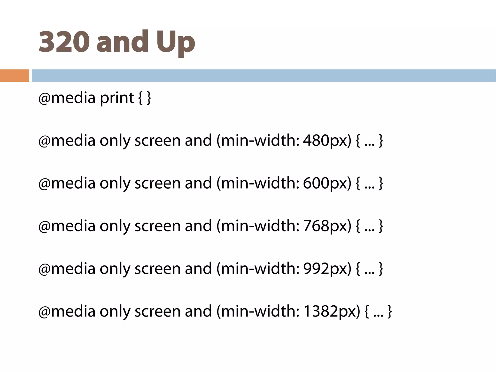 320 and Up
@media print { }
@media only screen and (min-width: 480px) { ... }
@media only screen and (min-width: 600px) { ... }
@media only screen and (min-width: 768px) { ... }
@media only screen and (min-width: 992px) { ... }
@media only screen and (min-width: 1382px) { ... }
 