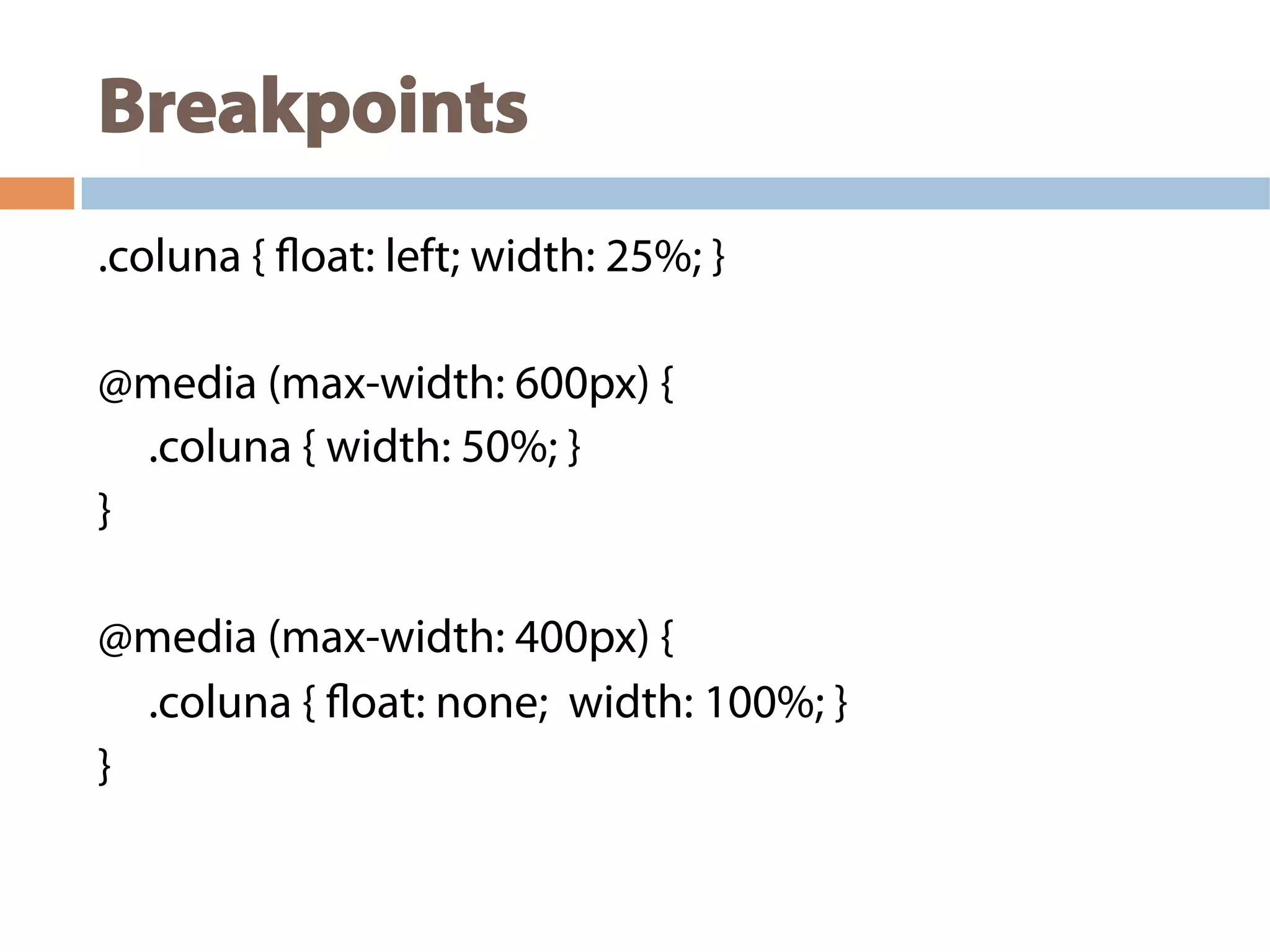 Breakpoints
.coluna { float: left; width: 25%; }
@media (max-width: 600px) {
.coluna { width: 50%; }
}
@media (max-width: 400px) {
.coluna { float: none; width: 100%; }
}
 