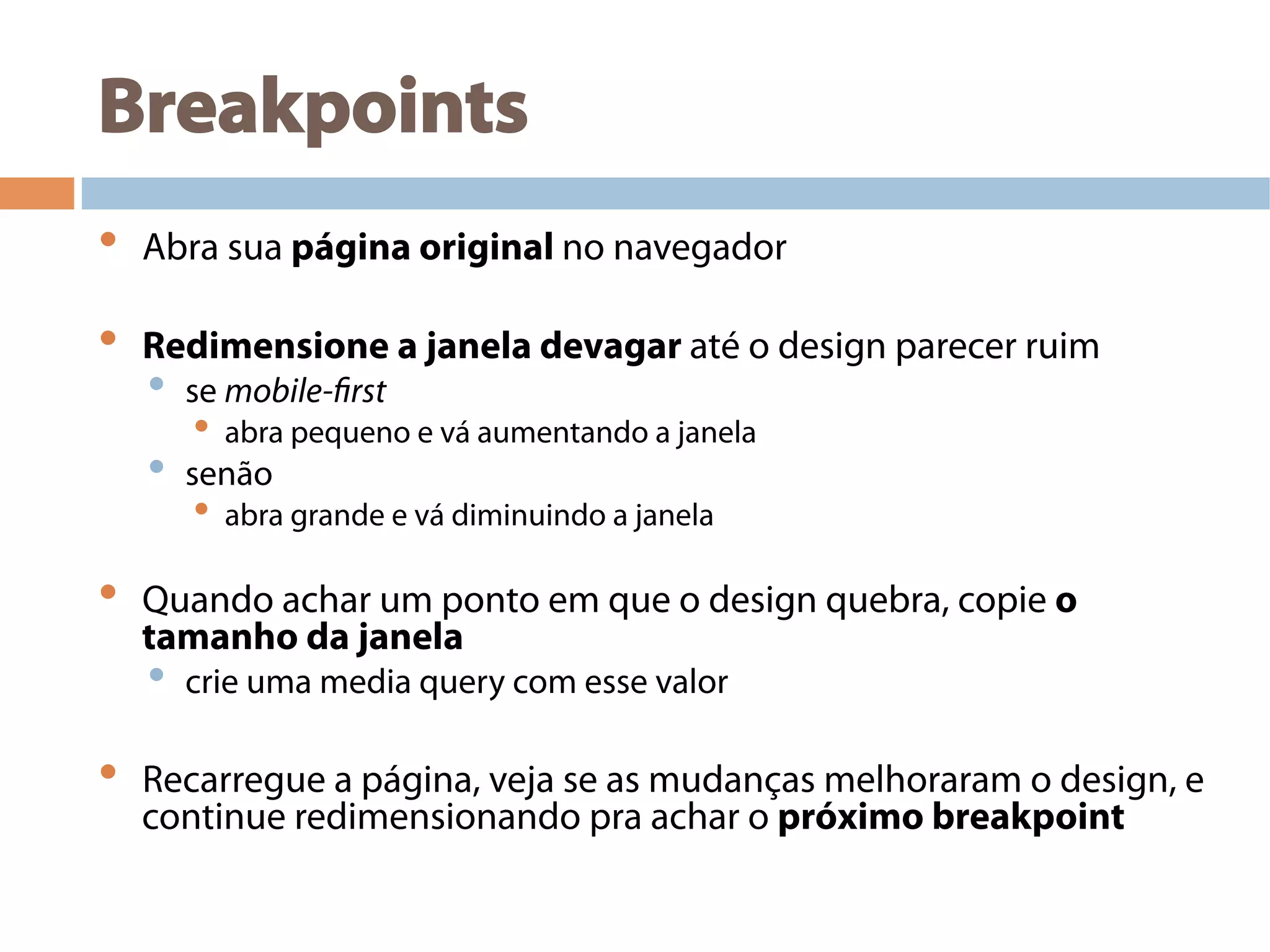 Breakpoints
•  Abra sua página original no navegador
•  Redimensione a janela devagar até o design parecer ruim
•  se mobile-first
•  abra pequeno e vá aumentando a janela
•  senão
•  abra grande e vá diminuindo a janela
•  Quando achar um ponto em que o design quebra, copie o
tamanho da janela
•  crie uma media query com esse valor
•  Recarregue a página, veja se as mudanças melhoraram o design, e
continue redimensionando pra achar o próximo breakpoint
 