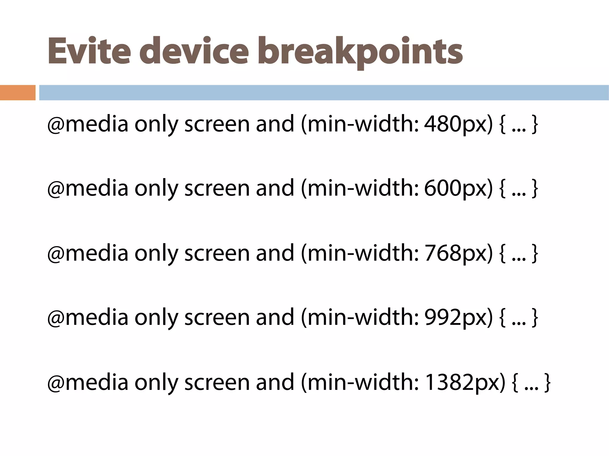 Evite device breakpoints
@media only screen and (min-width: 480px) { ... }
@media only screen and (min-width: 600px) { ... }
@media only screen and (min-width: 768px) { ... }
@media only screen and (min-width: 992px) { ... }
@media only screen and (min-width: 1382px) { ... }
 