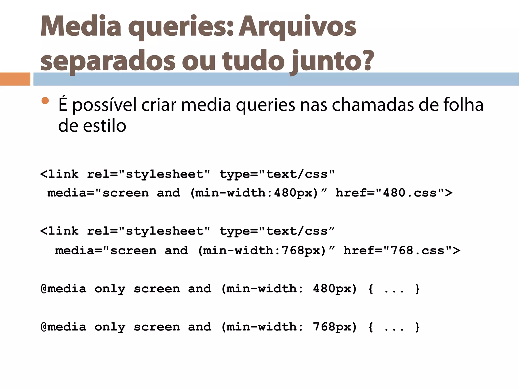 Media queries: Arquivos
separados ou tudo junto?
• É possível criar media queries nas chamadas de folha
de estilo
<link rel="stylesheet" type="text/css"
media="screen and (min-width:480px)” href="480.css">
<link rel="stylesheet" type="text/css”
media="screen and (min-width:768px)” href="768.css">
@media only screen and (min-width: 480px) { ... }
@media only screen and (min-width: 768px) { ... }
 