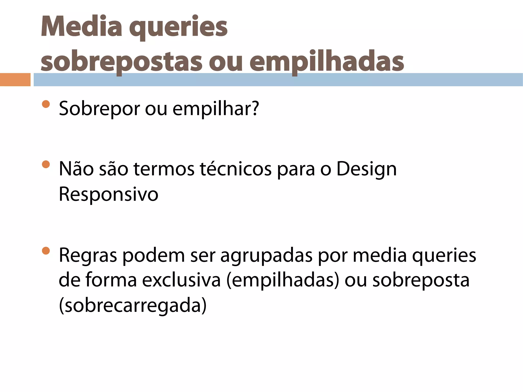 Media queries
sobrepostas ou empilhadas
• Sobrepor ou empilhar?
• Não são termos técnicos para o Design
Responsivo
• Regras podem ser agrupadas por media queries
de forma exclusiva (empilhadas) ou sobreposta
(sobrecarregada)
 