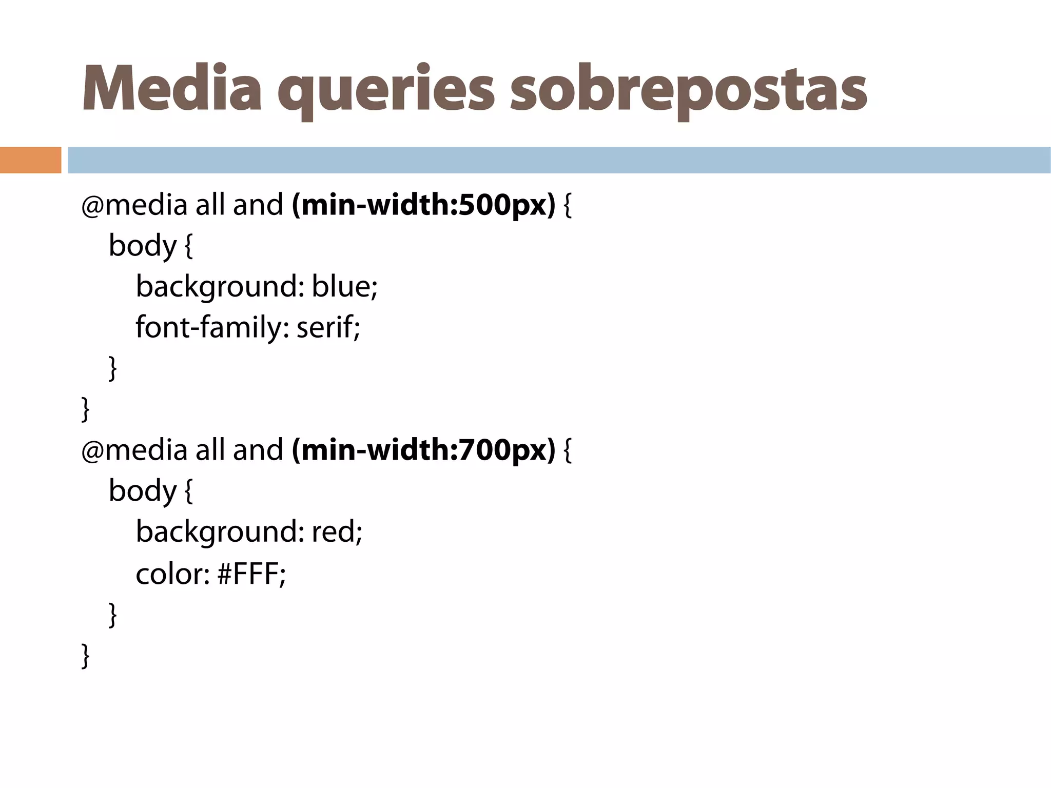 Media queries sobrepostas
@media all and (min-width:500px) {
body {
background: blue;
font-family: serif;
}
}
@media all and (min-width:700px) {
body {
background: red;
color: #FFF;
}
}
 