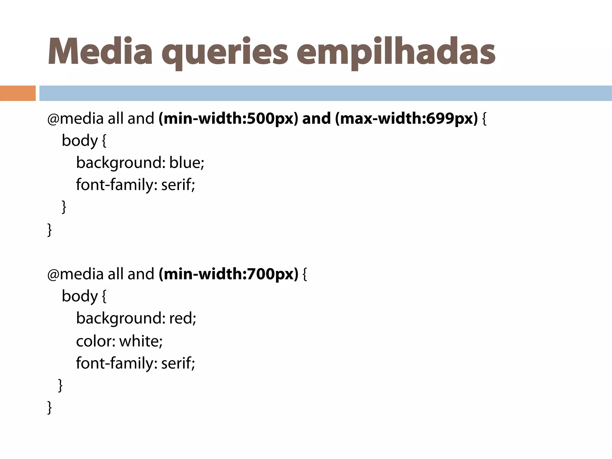 Media queries empilhadas
@media all and (min-width:500px) and (max-width:699px) {
body {
background: blue;
font-family: serif;
}
}
@media all and (min-width:700px) {
body {
background: red;
color: white;
font-family: serif;
}
}
 