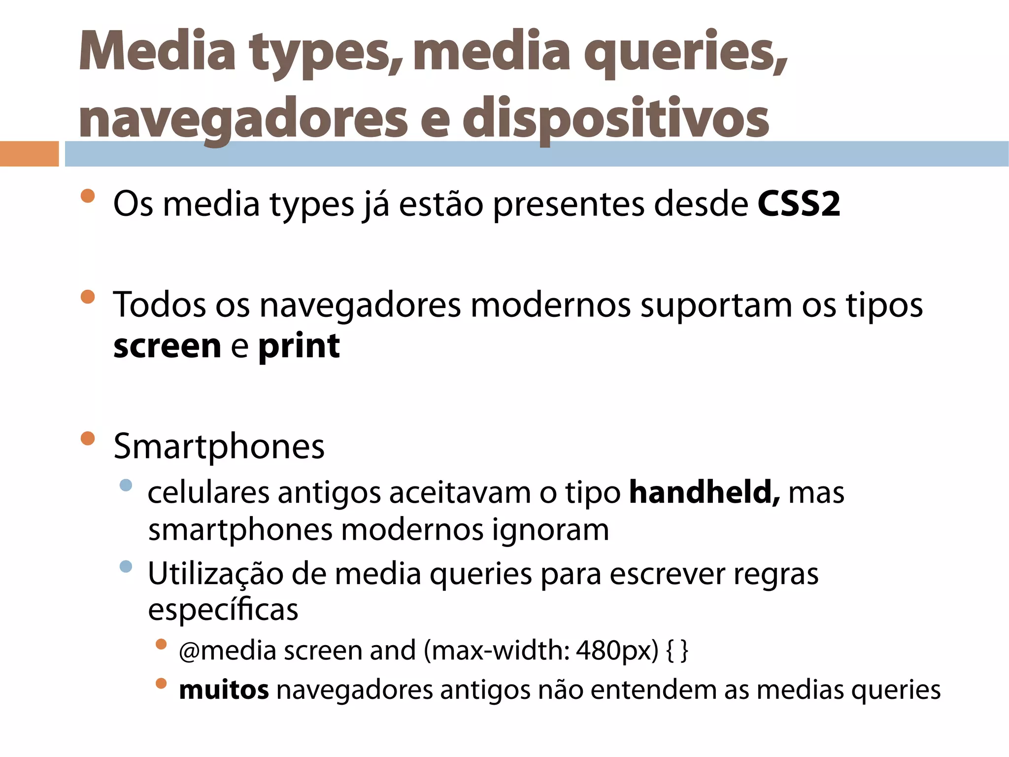 Media types,media queries,
navegadores e dispositivos
• Os media types já estão presentes desde CSS2
• Todos os navegadores modernos suportam os tipos
screen e print
• Smartphones
• celulares antigos aceitavam o tipo handheld, mas
smartphones modernos ignoram
• Utilização de media queries para escrever regras
específicas
• @media screen and (max-width: 480px) { }
• muitos navegadores antigos não entendem as medias queries
 