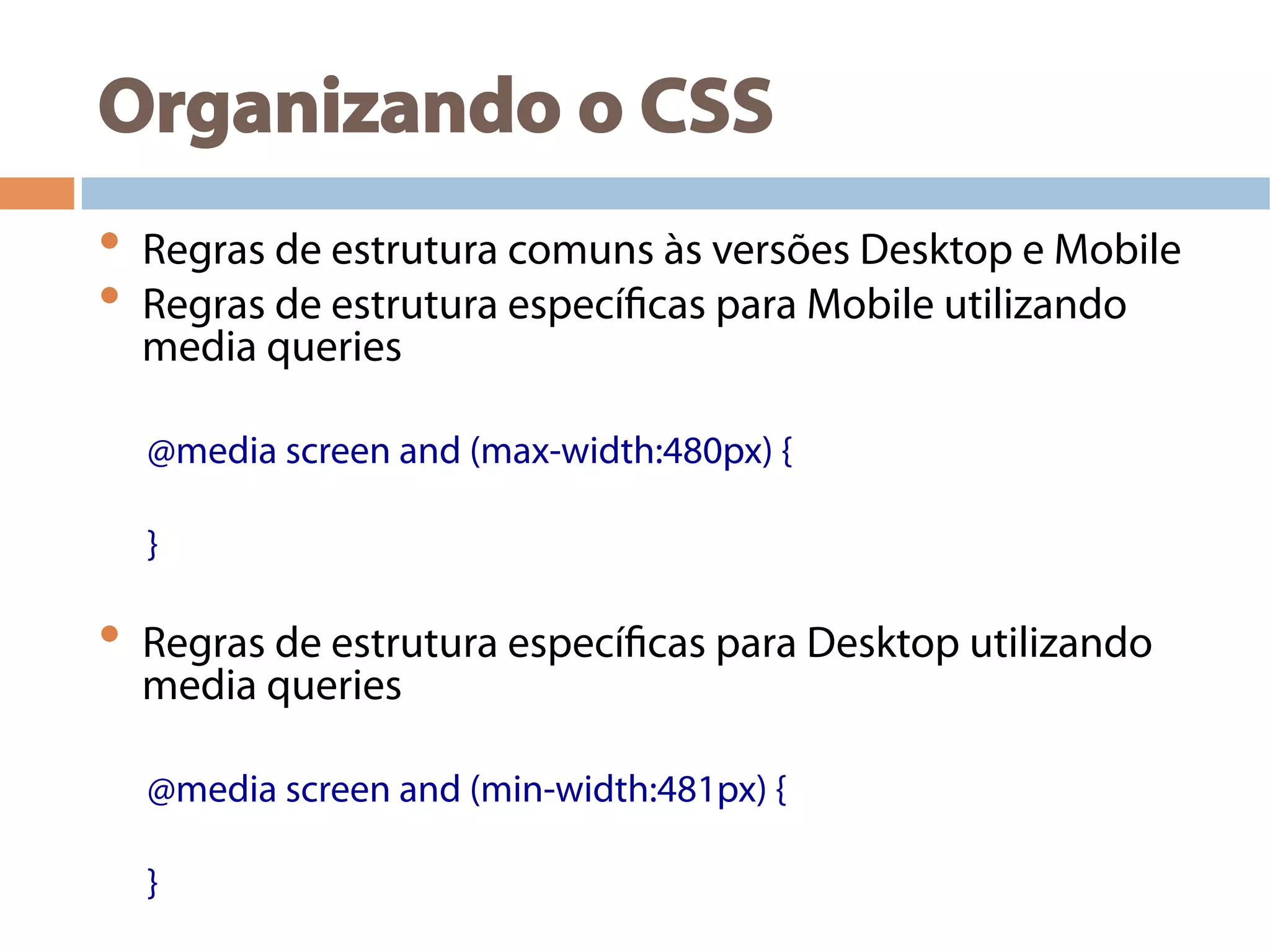 Organizando o CSS
•  Regras de estrutura comuns às versões Desktop e Mobile
•  Regras de estrutura específicas para Mobile utilizando
media queries
@media screen and (max-width:480px) {
}
•  Regras de estrutura específicas para Desktop utilizando
media queries
@media screen and (min-width:481px) {
}
 