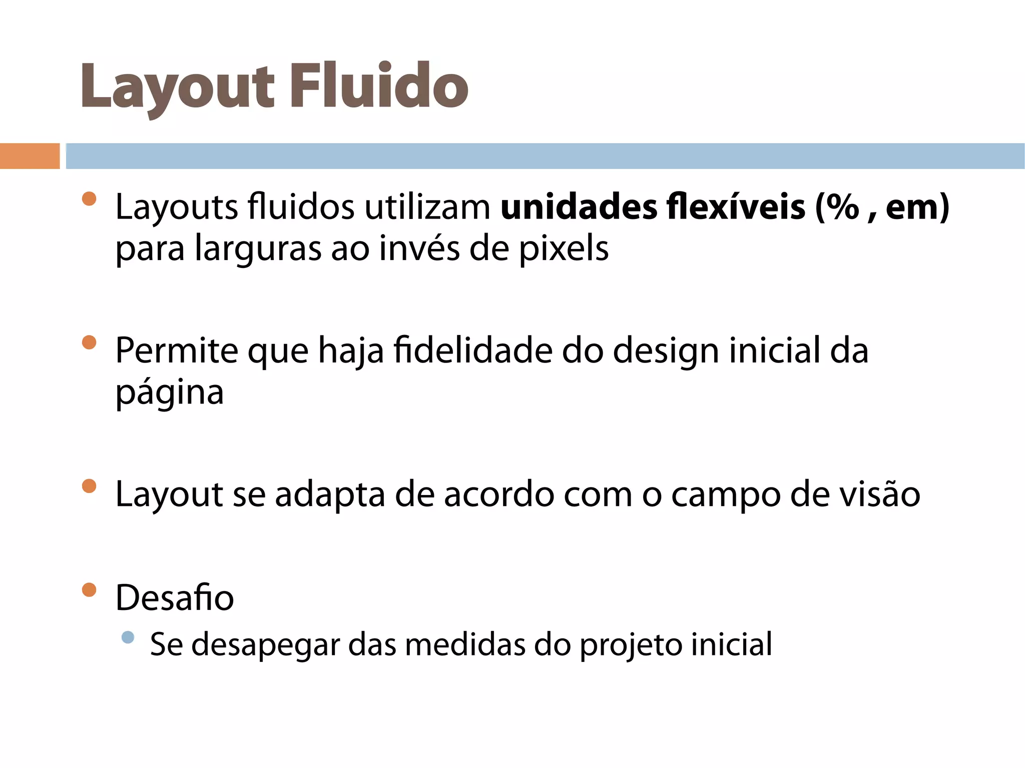 Layout Fluido
• Layouts fluidos utilizam unidades flexíveis (% , em)
para larguras ao invés de pixels
• Permite que haja fidelidade do design inicial da
página
• Layout se adapta de acordo com o campo de visão
• Desafio
• Se desapegar das medidas do projeto inicial
 