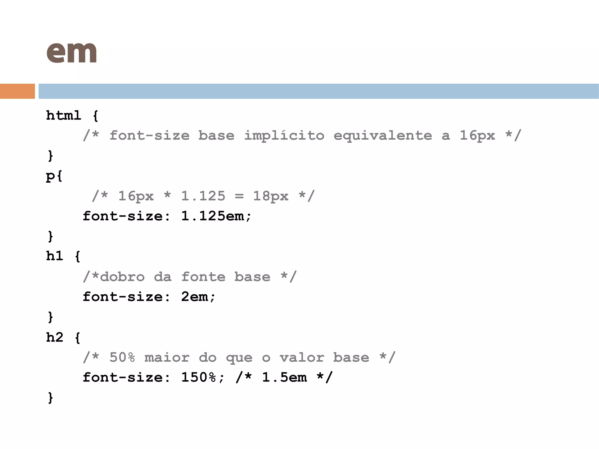 em
html {
/* font-size base implícito equivalente a 16px */
}
p{
/* 16px * 1.125 = 18px */
font-size: 1.125em;
}
h1 {
/*dobro da fonte base */
font-size: 2em;
}
h2 {
/* 50% maior do que o valor base */
font-size: 150%; /* 1.5em */
}
 