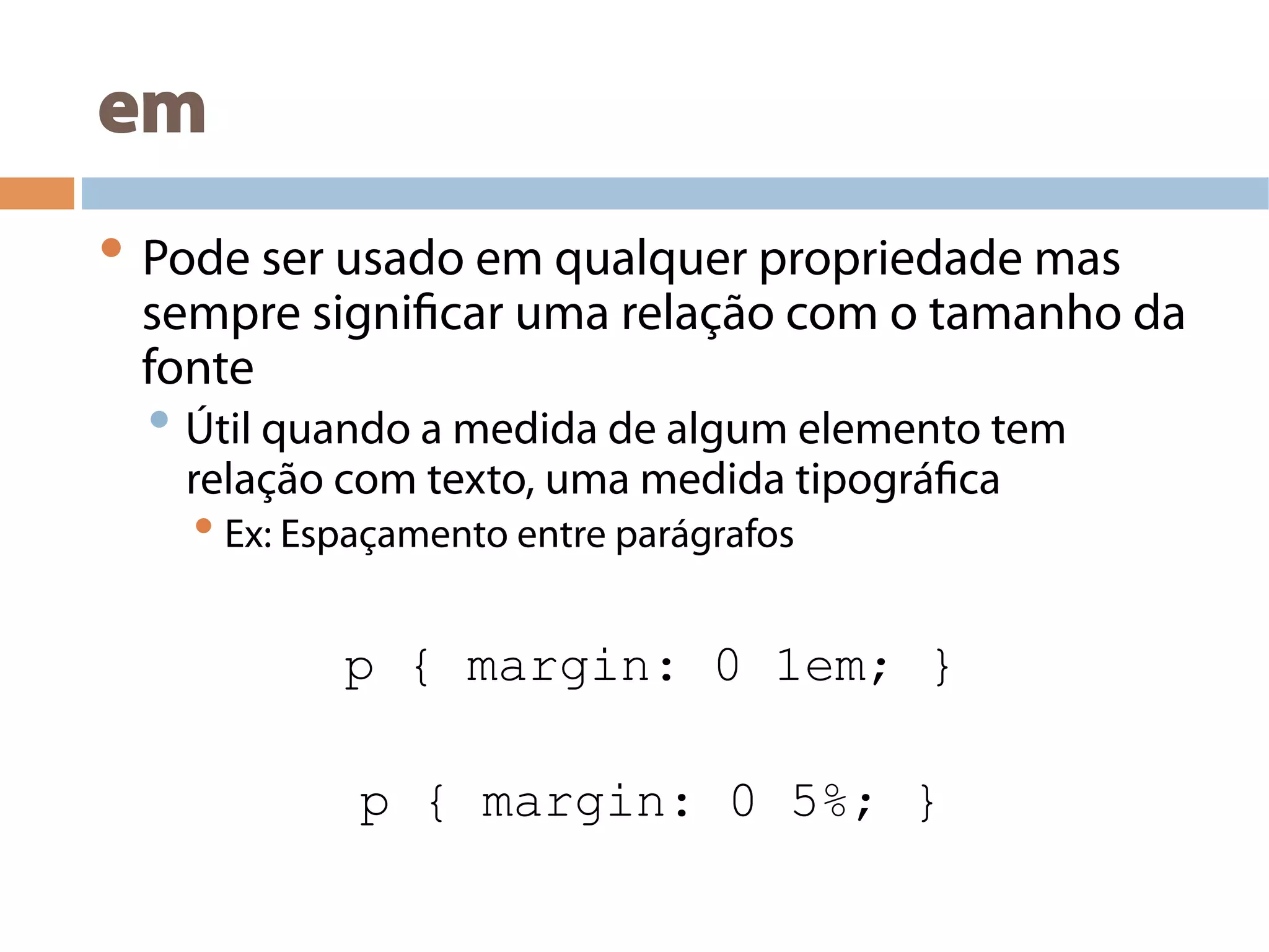 em
• Pode ser usado em qualquer propriedade mas
sempre significar uma relação com o tamanho da
fonte
• Útil quando a medida de algum elemento tem
relação com texto, uma medida tipográfica
• Ex: Espaçamento entre parágrafos
p { margin: 0 1em; }
p { margin: 0 5%; }
 