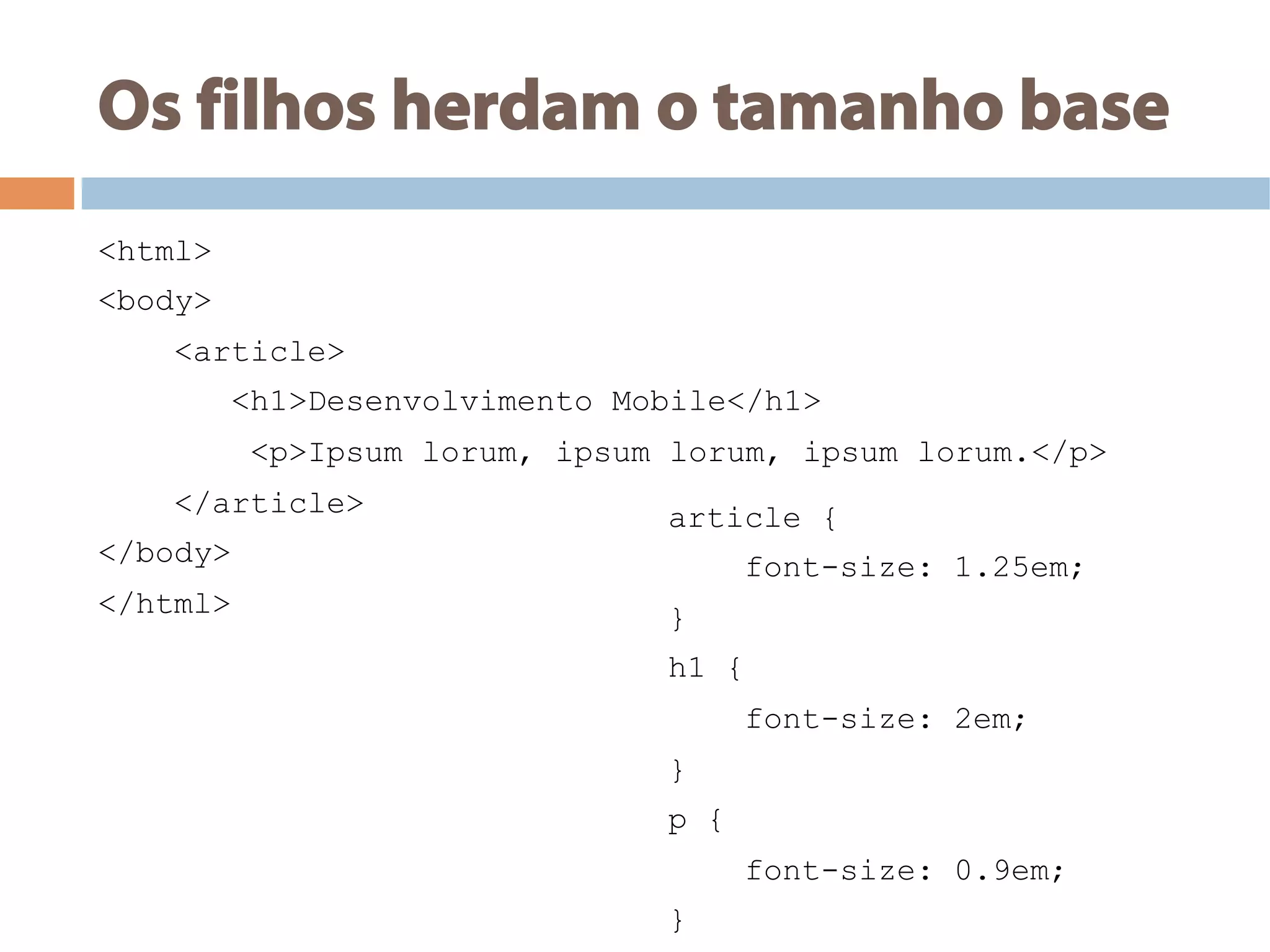 Os filhos herdam o tamanho base
<html>
<body>
<article>
<h1>Desenvolvimento Mobile</h1>
<p>Ipsum lorum, ipsum lorum, ipsum lorum.</p>
</article>
</body>
</html>
article {
font-size: 1.25em;
}
h1 {
font-size: 2em;
}
p {
font-size: 0.9em;
}
 