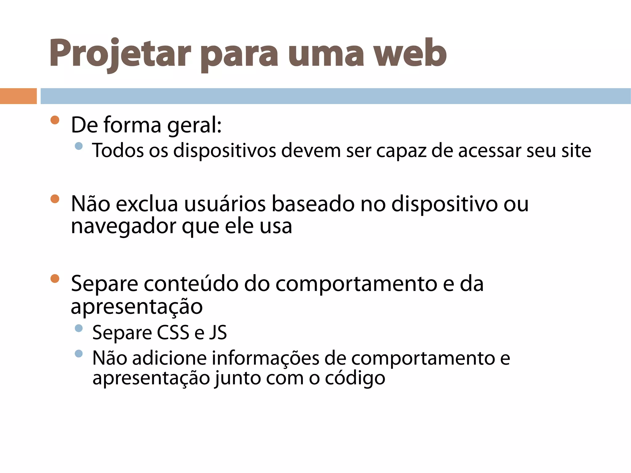 Projetar para uma web
• De forma geral:
• Todos os dispositivos devem ser capaz de acessar seu site
• Não exclua usuários baseado no dispositivo ou
navegador que ele usa
• Separe conteúdo do comportamento e da
apresentação
• Separe CSS e JS
• Não adicione informações de comportamento e
apresentação junto com o código
 